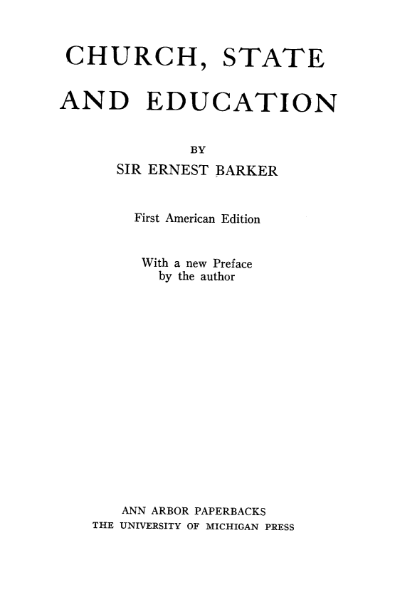 handle is hein.beal/chusted0001 and id is 1 raw text is: 


CHURCH, STATE


AND EDUCATION


              BY
      SIR ERNEST BARKER


    First American Edition


    With a new Preface
       by the author















   ANN ARBOR PAPERBACKS
THE UNIVERSITY OF MICHIGAN PRESS


