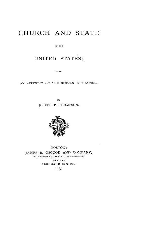 handle is hein.beal/chusus0001 and id is 1 raw text is: CHURCH AND STATE
IN Tlir
UNITED      STATES;
AN APPENDIX ON TIHE GERMAN POPULATION.
PI\
JOSEPH P . TrHOMPSON.

BOSTON:
JAMES R. OSGOOD AND COMNIPANY,
(LATEJ TICKNOR & FIELDS, AND FIELDS. OSGOOD. & CO.)
BERLIN:
LEONIARD SIMION.
1873.


