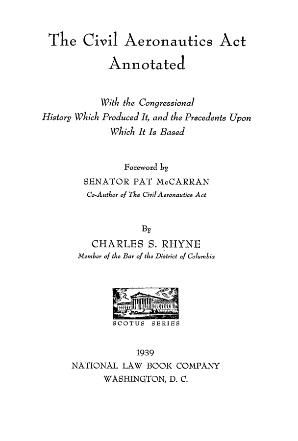 handle is hein.beal/ciaerchi0001 and id is 1 raw text is: The Civil Aeronautics Act
Annotated
With the Congressional
History Which Produced It, and the Precedents Upon
Which It Is Based
Foreword by
SENATOR PAT McCARRAN
Co-Author of The Civil Aeronautics Act
By
CHARLES S. RHYNE
Member of the Bar of the District of Columbia
SCOTUS SERIES
1939
NATIONAL LAW BOOK COMPANY
WASHINGTON, D. C.


