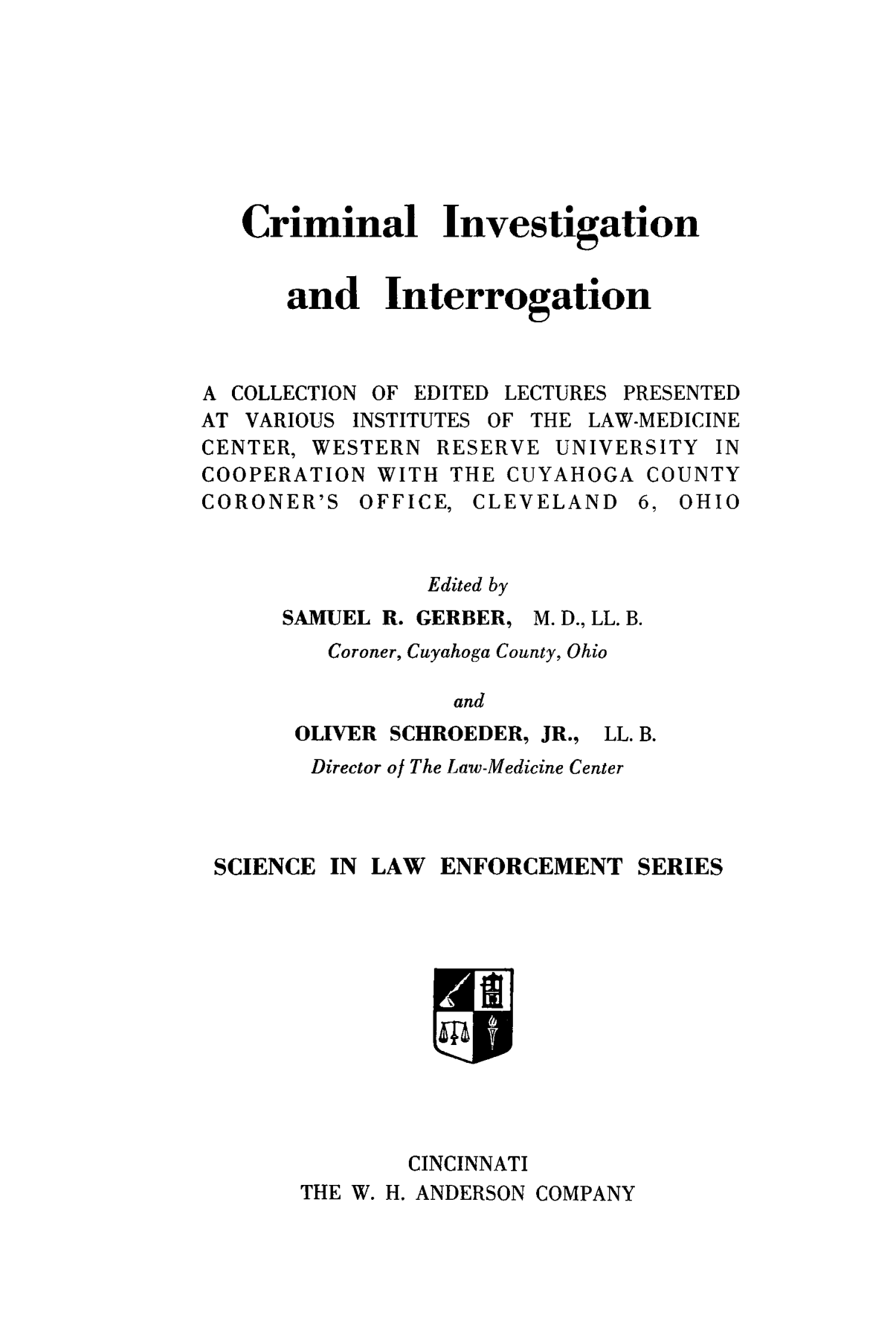 handle is hein.beal/ciintoga0001 and id is 1 raw text is: Criminal Investigation
and Interrogation
A COLLECTION OF EDITED LECTURES PRESENTED
AT VARIOUS INSTITUTES OF THE LAW-MEDICINE
CENTER, WESTERN RESERVE UNIVERSITY IN
COOPERATION WITH THE CUYAHOGA COUNTY
CORONER'S OFFICE, CLEVELAND 6, OHIO
Edited by
SAMUEL R. GERBER, M. D., LL. B.
Coroner, Cuyahoga County, Ohio
and
OLIVER SCHROEDER, JR., LL. B.
Director of The Law-Medicine Center
SCIENCE IN LAW ENFORCEMENT SERIES
CINCINNATI
THE W. H. ANDERSON COMPANY


