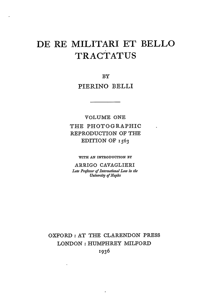 handle is hein.beal/cilnah0001 and id is 1 raw text is: DE RE MILITARI ET BELLO
TRACTATUS
BY
PIERINO BELLI

VOLUME ONE
THE PHOTOGRAPHIC
REPRODUCTION OF THE
EDITION OF 1563
WITH AN INTRODUCTION BY
ARRIGO CAVAGLIERI
Lat Professor of Ixtervational Law in the
UWiVerfify of Naples
OXFORD : AT THE CLARENDON PRESS
LONDON : HUMPHREY MILFORD
I936



