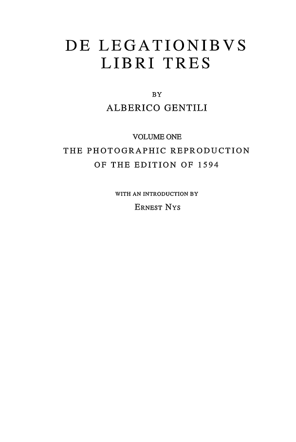 handle is hein.beal/cilns0001 and id is 1 raw text is: DE LEGATIONIBVS
LIBRI TRES
BY
ALBERICO GENTILI
VOLUME ONE
THE PHOTOGRAPHIC REPRODUCTION
OF THE EDITION OF 1594
WITH AN INTRODUCTION BY
ERNEST NYs


