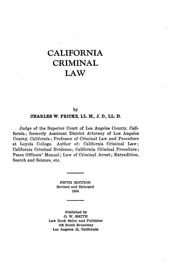 handle is hein.beal/cinacillw0001 and id is 1 raw text is: 









               CALIFORNIA

                 CRIMINAL

                       LAW,






                          by
        CHARLES W. FRICKE, LL. M., J. D., LL. D.

   Judge of the Superior Court of Los Angeles County, Cali-
fornia; formerly Assistant District Attorney of Los Angeles
County, California; Professor of Criminal Law and Procedure
at Loyola College. Author of: California Criminal Law;
California Criminal Evidence; California Criminal Procedure;
Peace Officers' Manual; Law of Criminal Arrest; Extradition,
Search and Seizure, etc.



                    FIFTH EDITION
                    Revised and Enlarged
                          1954



                       Published by
                       0. W. SMITH
                Law Book Seller and Publisher
                    106 South Broadway
                 Los Angeles 12, California


