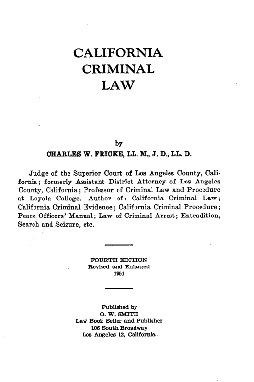 handle is hein.beal/cinacllw0001 and id is 1 raw text is: 





       CALIFORNIA

          CRIMINAL

               LAW






                  by
CHARLES   W. FRICKE,  LL. M., J. D., LL. D.


   Judge of the Superior Court of Los Angeles County, Cali-
fornia; formerly Assistant District Attorney of Los Angeles
County, California; Professor of Criminal Law and Procedure
at Loyola College. Author  of: California Criminal Law;
California Criminal Evidence; California Criminal Procedure;
Peace Officers' Manual; Law of Criminal Arrest; Extradition,
Search and Seizure, etc.



                    FOURTH EDITION
                    Revised and Enlarged
                          1951



                       Published by
                       0. W. SMITH
               Law Book Seller and Publisher
                    106 South Broadway
                 Los Angeles 12, California


