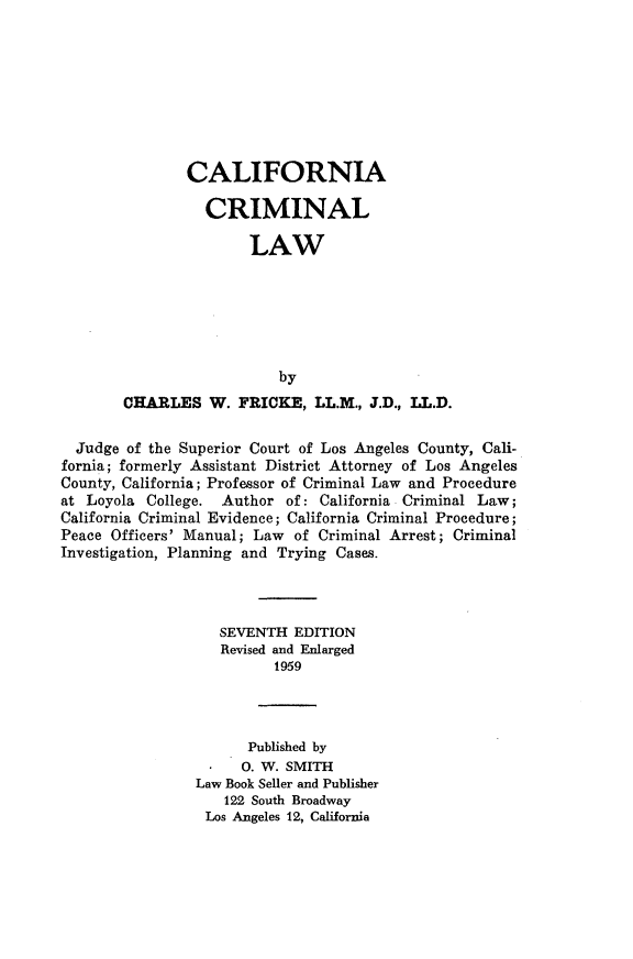 handle is hein.beal/cinacmllw0001 and id is 1 raw text is: 








        CALIFORNIA

          CRIMINAL

               LAW






                   by
CHARLES W. FRICKE, LL.M., J.D., LL.D.


  Judge of the Superior Court of Los Angeles County, Cali-
fornia; formerly Assistant District Attorney of Los Angeles
County, California; Professor of Criminal Law and Procedure
at Loyola College. Author of: California Criminal Law;
California Criminal Evidence; California Criminal Procedure;
Peace Officers' Manual; Law of Criminal Arrest; Criminal
Investigation, Planning and Trying Cases.




                   SEVENTH EDITION
                   Revised and Enlarged
                          1959




                      Published by
                      0. W. SMITH
                Law Book Seller and Publisher
                    122 South Broadway
                 Los Angeles 12, California


