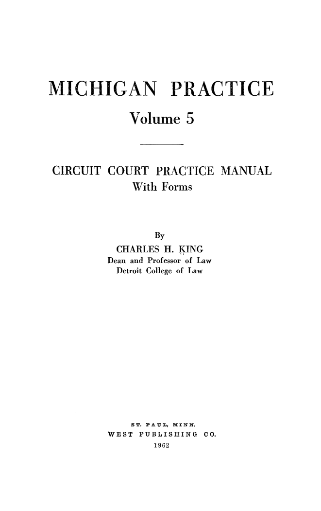 handle is hein.beal/circtpmuf0001 and id is 1 raw text is: 








MICHIGAN PRACTICE


            Volume   5




 CIRCUIT COURT  PRACTICE  MANUAL

            With Forms




                By
          CHARLES H. KING
          Dean and Professor of Law
          Detroit College of Law


   ST. PAUL, VINN.
WEST PUBLISHING CO.
       1962


