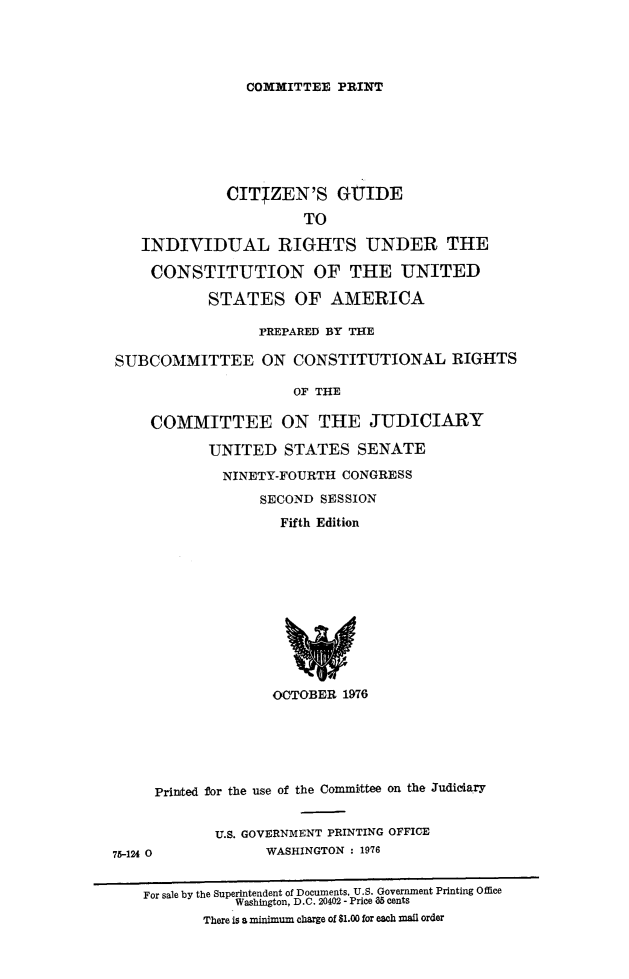 handle is hein.beal/citgidr0001 and id is 1 raw text is: 




COMMITTEE PRINT


             CITIZEN'S GUIDE
                      TO

   INDIVIDUAL RIGHTS UNDER THE

   CONSTITUTION OF THE UNITED

           STATES OF AMERICA

                 PREPARED BY THE

SUBCOMMITTEE ON CONSTITUTIONAL RIGHTS

                     OF THE

    COMMITTEE ON THE JUDICIARY

           UNITED STATES SENATE

             NINETY-FOURTH CONGRESS
                 SECOND SESSION
                    Fifth Edition


OCTOBER 1976


     Printed for the use of the Committee on the Judiciary


            U.S. GOVERNMENT PRINTING OFFICE
75-124 0          WASHINGTON : 1976

    For sale by the Superintendent of Documents, U.S. Government Printing Office
               Washington, D.C. 20402 - Price 65 cents
           There is a minimlum charge of $1.00 for each mail order


