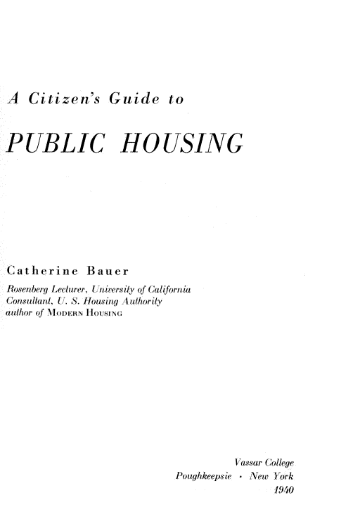 handle is hein.beal/citzeg0001 and id is 1 raw text is: 







A Citizen's Guide to



PUBLIC HOUSING










Catherine Bauer
Rosenberg Lecturer, t a iersily of  alifornia
Consullanl, (, S. losing Aut nority
(author of NloDERN HOUSING












                                    Vassar College
                           Poughkeepsie  New York
                                          1940


