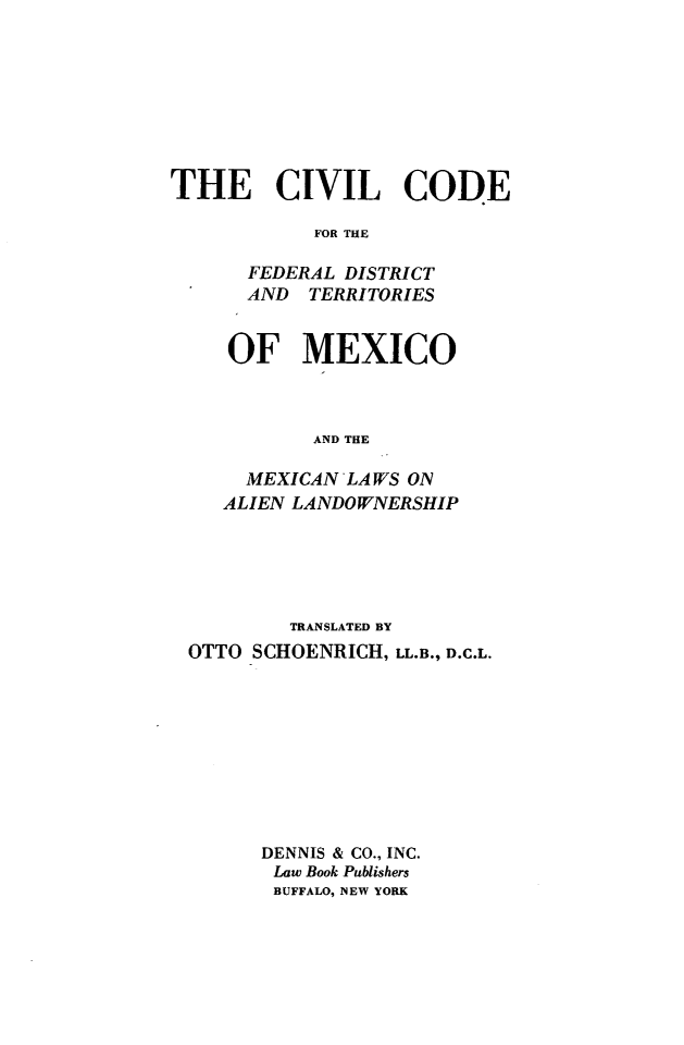 handle is hein.beal/civcfdtm0001 and id is 1 raw text is: THE CIVIL CODE
FOR THE
FEDERAL DISTRICT
AND   TERRITORIES

OF MEXICO
AND THE
MEXICAN LAWS ON
ALIEN LANDOWNERSHIP

TRANSLATED BY
OTTO SCHOENRICH, LL.B., D.C.L.
DENNIS & CO., INC.
Law Book Publishers
BUFFALO, NEW YORK


