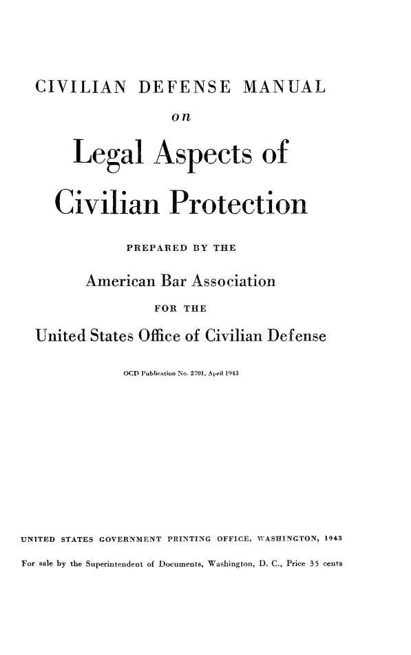 handle is hein.beal/civdefman0001 and id is 1 raw text is: CIVILIAN DEFENSE MANUAL
on
Legal Aspects of
Civilian Protection
PREPARED BY THE
American Bar Association
FOR THE
United States Office of Civilian Defense
OCD 'ublication No. 2701, ApMri 1943
UNITED STATES GOVERNMENT PRINTING OFFICE, WASHINGTON, 1943
For sale by the Superintendent of Documents, Washington, D. C., Price 35 cents


