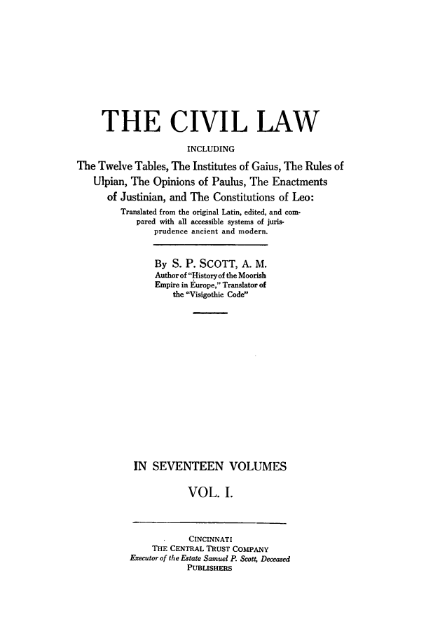 handle is hein.beal/civillaw0001 and id is 1 raw text is: THE CIVIL LAW
INCLUDING
The Twelve Tables, The Institutes of Gaius, The Rules of
Ulpian, The Opinions of Paulus, The Enactments
of Justinian, and The Constitutions of Leo:
Translated from the original Latin, edited, and com-
pared with all accessible systems of juris-
prudence ancient and modern.

By S. P. SCOTT, A. M.
Author of History of the Moorish
Empire in Europe, Translator of
the Visigothic Code
IN SEVENTEEN VOLUMES
VOL. I.

CINCINNATI
THE CENTRAL TRUST COMPANY
Executor of the Estate Samuel P. Scott, Deceased
PUBLISHERS


