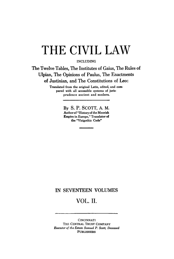 handle is hein.beal/civillaw0002 and id is 1 raw text is: THE CIVIL LAW
INCLUDING
The Twelve Tables, The Institutes of Gaius, The Rules of
Ulpian, The Opinions of Paulus, The Enactments
of Justinian, and The Constitutions of Leo:
Translated from the original Latin, edited, and com-
pared with all accessible systems of juris-
prudence ancient and modern.
By S. P. SCOTT, A. M.
Author of History of the Moorish
Empire in Europe, Translator of
the Visigothic Code
IN SEVENTEEN VOLUMES
VOL. II.

CINCINNATI
THE CENTRAL TRUST COMPANY
Executor of the Estate Samuel P. Scott, Deceased
PUBLISHERS



