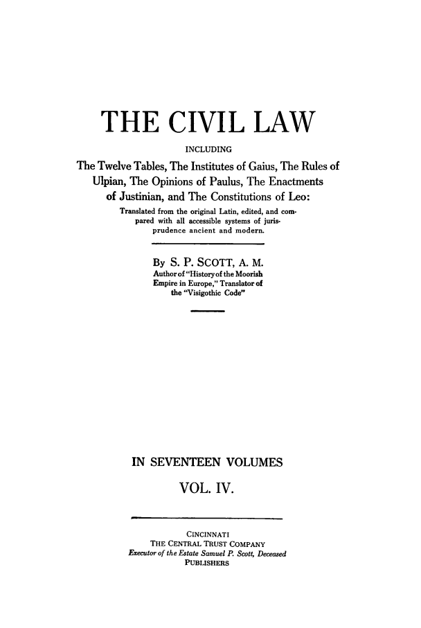 handle is hein.beal/civillaw0004 and id is 1 raw text is: THE CIVIL LAW
INCLUDING
The Twelve Tables, The Institutes of Gaius, The Rules of
Ulpian, The Opinions of Paulus, The Enactments
of Justinian, and The Constitutions of Leo:
Translated from the original Latin, edited, and com-
pared with all accessible systems of juris-
prudence ancient and modern.
By S. P. SCOTT, A. M.
Author of Historyof the Moorish
Empire in Europe, Translator of
the Visigothic Code
IN SEVENTEEN VOLUMES
VOL. IV.

CINCINNATI
THE CENTRAL TRUST COMPANY
Executor of the Estate Samuel P. Scott, Deceased
PUBLISHERS


