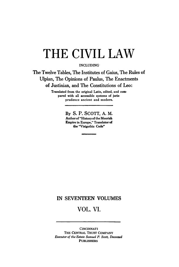 handle is hein.beal/civillaw0006 and id is 1 raw text is: THE CIVIL LAW
INCLUDING-
The Twelve Tables, The Institutes of Gaius, The Rules of
Ulpian, The Opinions of Paulus, The Enactments
of Justinian, and The Constitutions of Leo:
Translated from the original Latin, edited, and com-
pared with all accessible systems of juris-
prudence ancient and modern.

By S. P. SCOTT, A. M.
Author of History of the Moorish
Empire in Europe, Translator of
the Visigothic Code
IN SEVENTEEN VOLUMES
VOL. VI.

CINCINNATI
THE CENTRAL TRUST COMPANY
Executor of the Estate Samuel P. Scott, Deceased
PUBLISHERS


