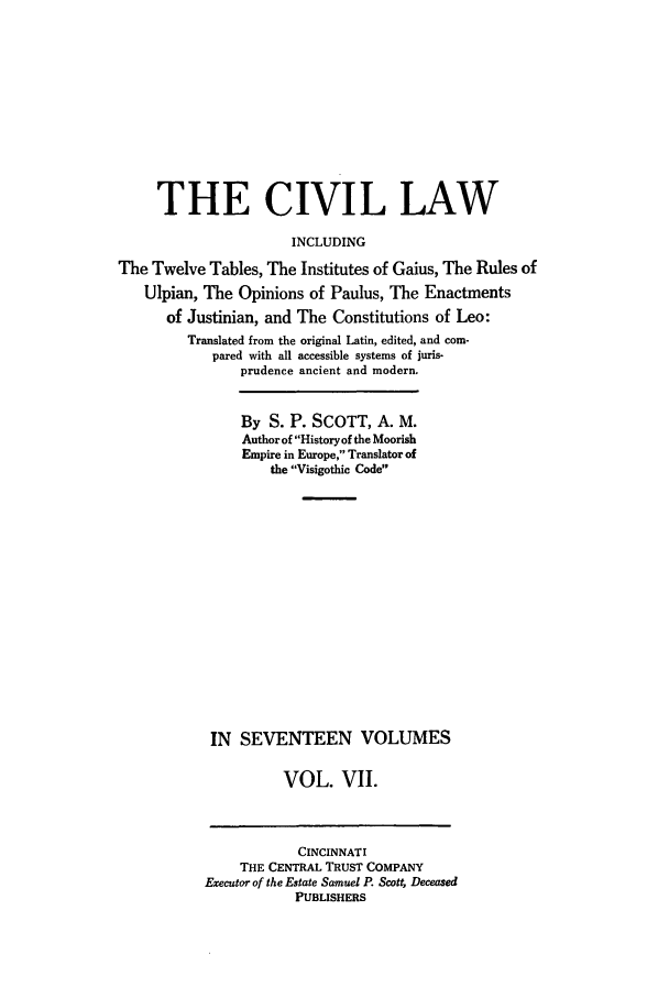 handle is hein.beal/civillaw0007 and id is 1 raw text is: THE CIVIL LAW
INCLUDING
The Twelve Tables, The Institutes of Gaius, The Rules of
Ulpian, The Opinions of Paulus, The Enactments
of Justinian, and The Constitutions of Leo:
Translated from the original Latin, edited, and com-
pared with all accessible systems of juris-
prudence ancient and modern.
By S. P. SCOTT, A. M.
Author of History of the Moorish
Empire in Europe, Translator of
the Visigothic Code
IN SEVENTEEN VOLUMES
VOL. VII.
CINCINNATI
THE CENTRAL TRUST COMPANY
Executor of the Estate Samuel P. Scott, Deceased
PUBLISHERS


