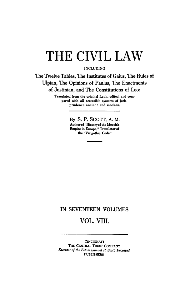 handle is hein.beal/civillaw0008 and id is 1 raw text is: THE CIVIL LAW
INCLUDING
The Twelve Tables, The Institutes of Gaius, The Rules of
Ulpian, The Opinions of Paulus, The Enactments
of Justinian, and The Constitutions of Leo:
Translated from the original Latin, edited, and com-
pared with all accessible systems of juris-
prudence ancient and modern.

By S. P. SCOTT, A. M.
Author of History of the Moorish
Empire in Europe, Translator of
the Visigothic Code
IN SEVENTEEN VOLUMES
VOL. VIII.
CINCINNATI
THE CENTRAL TRUST COMPANY
Eecutor of the Estate Samuel P. Scott, Deceased
PUBLISHERS


