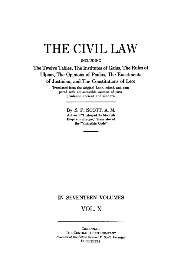 handle is hein.beal/civillaw0010 and id is 1 raw text is: THE CIVIL LAW
INCLUDING
The Twelve Tables, The Institutes of Gaius, The Rules of
Ulpian, The Opinions of Paulus, The Enactments
of Justinian, and The Constitutions of Leo:
Translated from the original Latin, edited, and com-
pared with all accessible systems of juris-
prudence ancient and modern.

By S. P. SCOTT, A. M.
Author of History of the Moorish
Empire in Europe, Translator of
the Visigothic Code
IN SEVENTEEN VOLUMES
VOL. X
CINCINNATI
THE CENTRAL TRUST COMPANY
Executor of the Estate Samuel P. Scott, Deceased
PUBLISHERS


