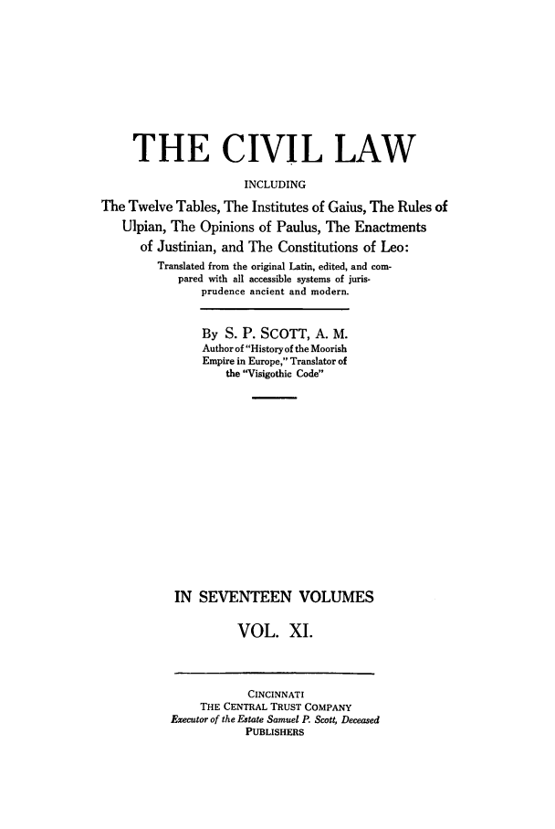 handle is hein.beal/civillaw0011 and id is 1 raw text is: THE CIVIL LAW
INCLUDING
The Twelve Tables, The Institutes of Gaius, The Rules of
Ulpian, The Opinions of Paulus, The Enactments
of Justinian, and The Constitutions of Leo:
Translated from the original Latin, edited, and com-
pared with all accessible systems of juris-
prudence ancient and modern.
By S. P. SCOTT, A. M.
Author of History of the Moorish
Empire in Europe, Translator of
the Visigothic Code
IN SEVENTEEN VOLUMES
VOL. X1.

CINCINNATI
THE CENTRAL TRUST COMPANY
Executor of the Estate Samuel P. Scott, Deceased
PUBLISHERS


