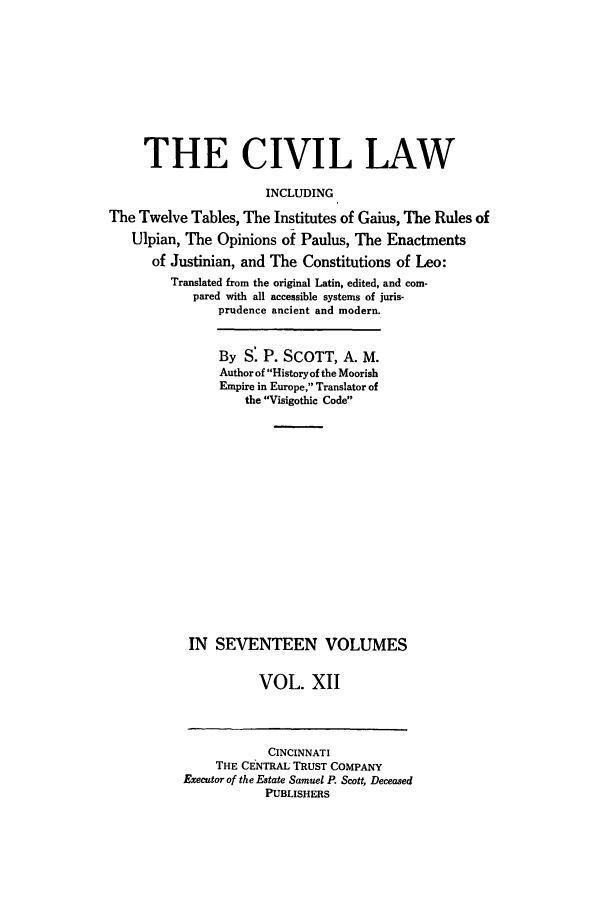 handle is hein.beal/civillaw0012 and id is 1 raw text is: THE CIVIL LAW
INCLUDING
The Twelve Tables, The Institutes of Gaius, The Rules of
Ulpian, The Opinions of Paulus, The Enactments
of Justinian, and The Constitutions of Leo:
Translated from the original Latin, edited, and com-
pared with all accessible systems of juris-
prudence ancient and modern.
By S. P. SCOTT, A. M.
Author of Historyof the Moorish
Empire in Europe, Translator of
the Visigothic Code
IN SEVENTEEN VOLUMES
VOL. XII

CINCINNATI
THE CENTRAL TRUST COMPANY
Executor of the Estate Samuel P. Scott, Deceased
PUBLISHERS


