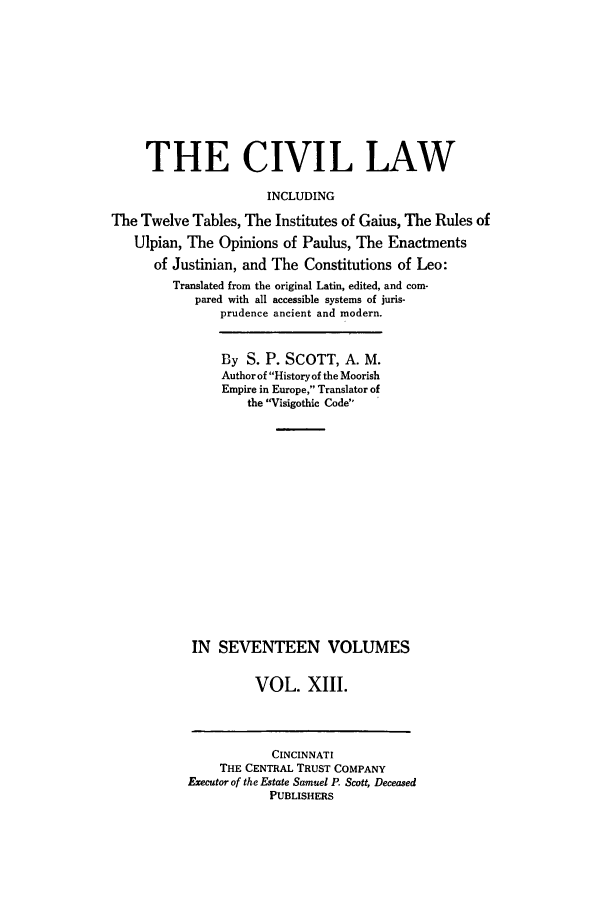 handle is hein.beal/civillaw0013 and id is 1 raw text is: THE CIVIL LAW
INCLUDING
The Twelve Tables, The Institutes of Gaius, The Rules of
Ulpian, The Opinions of Paulus, The Enactments
of Justinian, and The Constitutions of Leo:
Translated from the original Latin, edited, and com-
pared with all accessible systems of juris-
prudence ancient and modern.
By S. P. SCOTT, A. M.
Author of History of the Moorish
Empire in Europe, Translator of
the Visigothic Code
IN SEVENTEEN VOLUMES
VOL. XIII.

CINCINNATI
THE CENTRAL TRUST COMPANY
Executor of the Estate Samuel P. Scott, Deceased
PUBLISHERS


