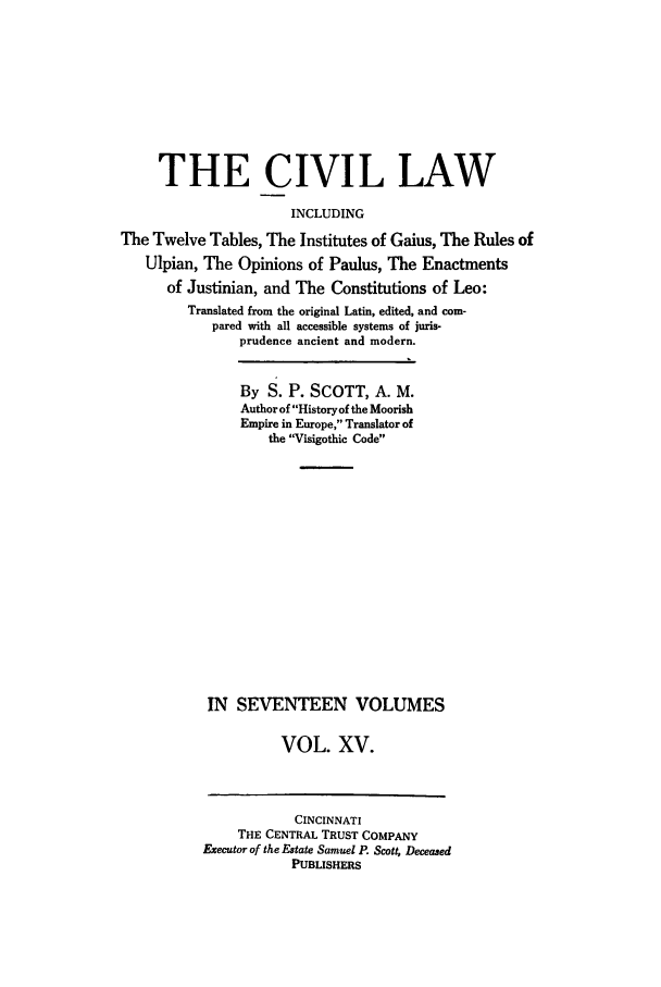 handle is hein.beal/civillaw0015 and id is 1 raw text is: THE CIVIL LAW
INCLUDING
The Twelve Tables, The Institutes of Gaius, The Rules of
Ulpian, The Opinions of Paulus, The Enactments
of Justinian, and The Constitutions of Leo:
Translated from the original Latin, edited, and com-
pared with all accessible systems of juris-
prudence ancient and modern.
By S. P. SCOTT, A. M.
Author of History of the Moorish
Empire in Europe, Translator of
the Visigothic Code
IN SEVENTEEN VOLUMES
VOL. XV.
CINCINNATI
THE CENTRAL TRUST COMPANY
Executor of the Estate Samuel P. Scott, Deceased
PUBLISHERS


