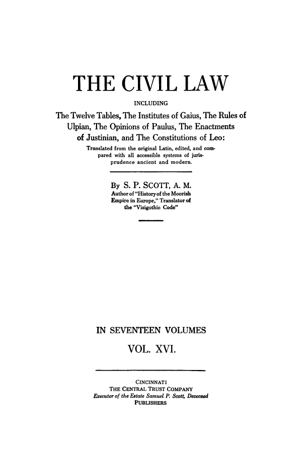 handle is hein.beal/civillaw0016 and id is 1 raw text is: THE CIVIL LAW
INCLUDING
The Twelve Tables, The Institutes of Gaius, The Rules of
Ulpian, The Opinions of Paulus, The Enactments
of Justinian, and The Constitutions of Leo:
Translated from the original Latin, edited, and com-
pared with all accessible systems of juris-
prudence ancient and modern.

By S. P. SCOTT, A. M.
Author of Historyof the Moorish
Empire in Europe, Translator of
the Visigothic Code
IN SEVENTEEN VOLUMES
VOL. XVI.
CINCINNATI
THE CENTRAL TRUST COMPANY
Executor of the Estate Samuel P. Scott, Deceased
PUBLISHERS


