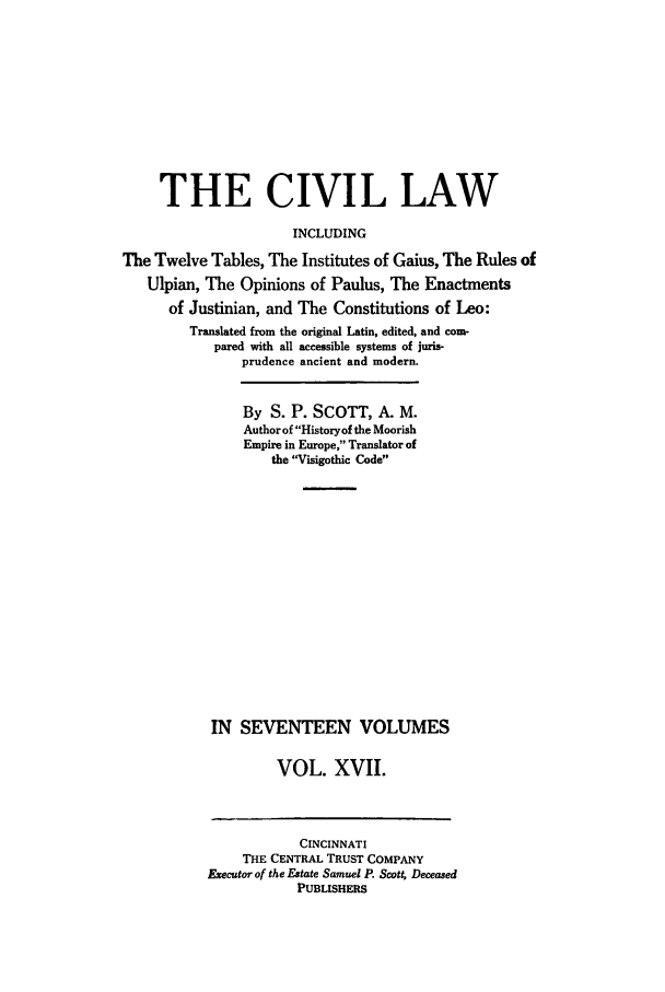 handle is hein.beal/civillaw0017 and id is 1 raw text is: THE CIVIL LAW
INCLUDING
The Twelve Tables, The Institutes of Gaius, The Rules of
Ulpian, The Opinions of Paulus, The Enactments
of Justinian, and The Constitutions of Leo:
Translated from the original Latin, edited, and com-
pared with all accessible systems of juris-
prudence ancient and modern.
By S. P. SCOTT, A. M.
Author of Historyof the Moorish
Empire in Europe, Translator of
the Visigothic Code
IN SEVENTEEN VOLUMES
VOL. XVII.

CINCINNATI
THE CENTRAL TRUST COMPANY
Executor of the Estate Samuel P. Scott Deceased
PUBLISHERS


