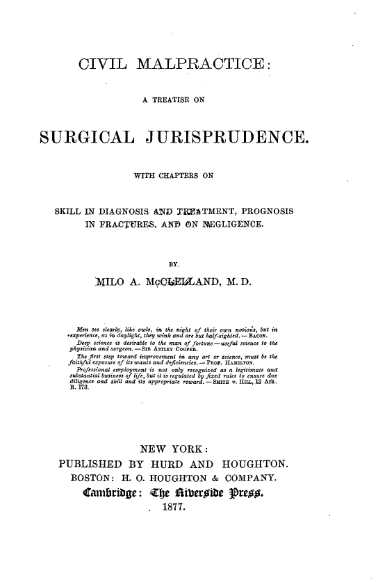 handle is hein.beal/civmalpsur0001 and id is 1 raw text is: 






         CIVIL MALPRACTICE:



                        A TREATISE  ON



SURGICAL JURISPRUDENCE.



                      WITH  CHAPTERS  ON



   SKILL  IN  DIAGNOSIS AND TIMATMENT, PROGNOSIS
           IN FRACTURES, AND ON lEGLIGENCE.



                              BY,

             14ILO   A.  McGLEIMAND, M. D.


    Men see clearly, like owls, in the night of their own notion;s, but in
  ,experience, as in daylight, they wink and are but half-sighted. - BACON.
    Deep science is desirable to the man of fortune -useful science to the
  physician and surgeon.-SIn ASTLEY COOPER.
    The first step toward improvement in any art or science, must be the
  faithful exposure of its wants and deficiencies. - PROF. HAMILTON.
    Professional employment is not only recognized as a legitimate and
    substantial business of life, but it is regulated by fixed rules to ensure due
    diligence and skill and its appropriate reward. - SMITH v. HILL, 13 Ark.
    R. 173.






                   NEW YORK:
PUBLISHED BY HURD AND HOUGHTON.
   BOSTON: H. 0. HOUGHTON & COMPANY.

      Cambribge: Zte Aiberhibe 3re$.
                     .  1877.


