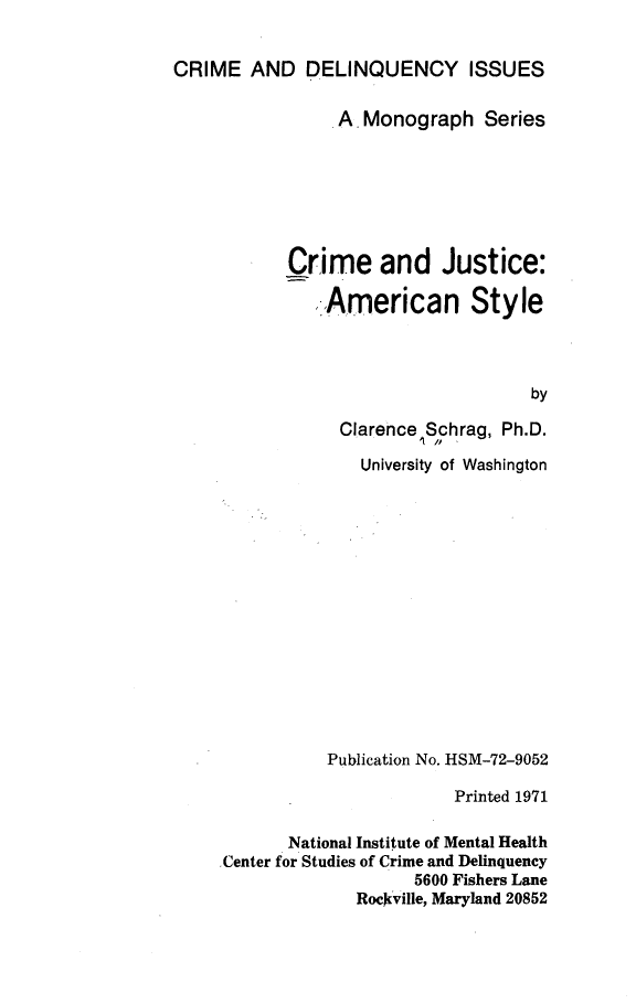 handle is hein.beal/cjams0001 and id is 1 raw text is: 


CRIME AND DELINQUENCY ISSUES

                .A Monograph Series







            Crime and Justice:

              .American Style



                                    by

                 Clarence Schrag, Ph.D.

                   University of Washington















                Publication No. HSM-72-9052

                            Printed 1971

            National Institute of Mental Health
     .Center for Studies of Crime and Delinquency
                        5600 Fishers Lane
                   Rockville, Maryland 20852



