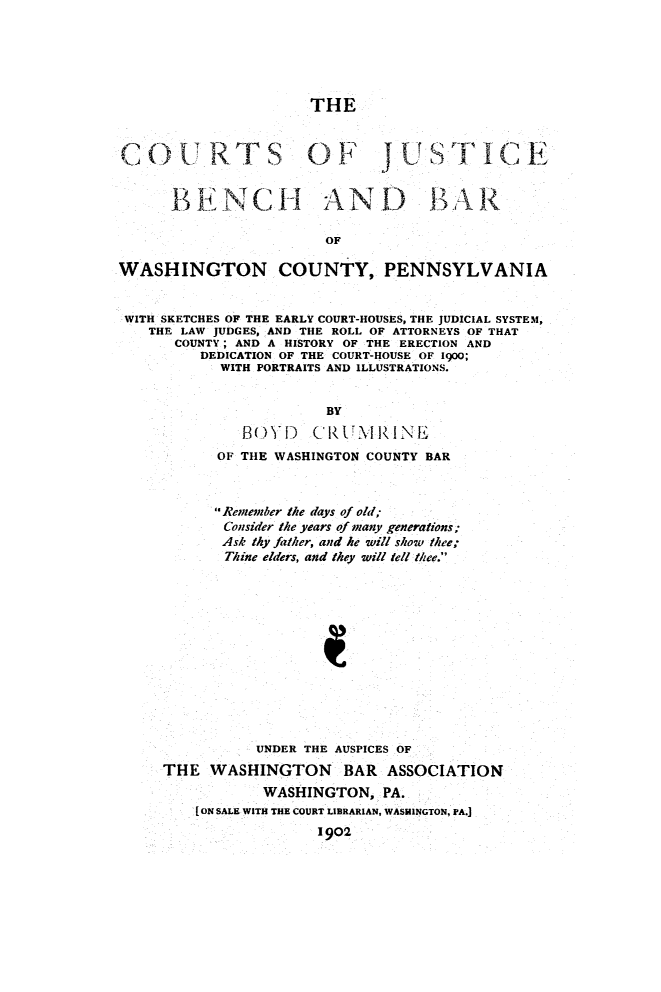 handle is hein.beal/cjubbwac0001 and id is 1 raw text is: 





                      THE

COURT S 01 F '1                        ]


      B E N C1 HAN D .BAR

                        OF

WASHINGTON COUNTY, PENNSYLVANIA


WITH SKETCHES OF THE EARLY COURT-HOUSES, THE JUDICIAL SYSTEM,
   THE LAW JUDGES, AND THE ROLL OF ATTORNEYS OF THAT
       COUNTY; AND A HISTORY OF THE ERECTION AND
          DEDICATION OF THE COURT-HOUSE OF 1900;
            WITH PORTRAITS AND ILLUSTRATIONS.


                        BY
              B1-)YD (RiC'ITtlRlINE
           OF THE WASHINGTON COUNTY BAR


           Remember the days of old;
           Consider the years of many generations;
           Ask thy father, and he will show thee;
           Thine elders, and they will tell thee.











                UNDER THE AUSPICES OF
     THE WASHINGTON BAR ASSOCIATION
                 WASHINGTON, PA.
         [ON SALE WITH THE COURT LIBRARIAN, WASHINGTON, PA.I
                       1902


