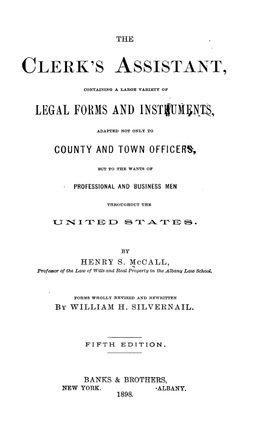 handle is hein.beal/ckatcglvlgf0001 and id is 1 raw text is: 



THE


CLERK'S ASSISTANT,

             CONTAINING A LARGE VARIETY OF


   LEGAL FORMS AND INST!UM           NT,

                ADAPTED NOT ONLY TO


       COUNTY AND TOWN OFFICERSN,

                BUT TO THE WANTS OF


           PROFESSIONAL AND BUSINESS MEN

                  THROUGHOUT THE

       UT-NITEID        m T ATW I U .



                     BY
             HENRY S. McCALL,
   Professor of the Law of WiUs and Real Property in the Albany Law School.


    FORMS WhOLLY REVISED AND REWRITTEN
By WILLIAM H. SILVERINAIL.




      FIFTH EDITION.




      BANKS & BROTHERS,
 NEW YORK.            -ALBANY.


1898.


