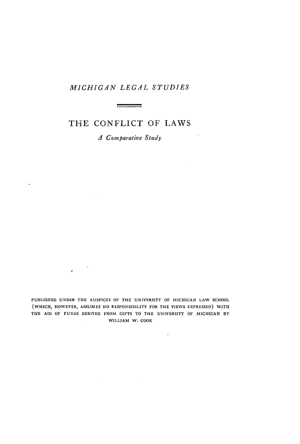 handle is hein.beal/clacsud0001 and id is 1 raw text is: ï»¿MICHIGAN LEGAL STUDIES
THE CONFLICT OF LAWS
A Comparative Study
PUBLISHED UNDER THE AUSPICES OF THE UNIVERSITY OF MICHIGAN LAW SCHOOL
(WHICH, HOWEVER, ASSUMES NO RESPONSIBILITY FOR THE VIEWS EXPRESSED) WITH
THE AID OF FUNDS DERIVED FROM GIFTS TO THE UNIVERSITY OF MICHIGAN BY
WILLIAM W. COOK



