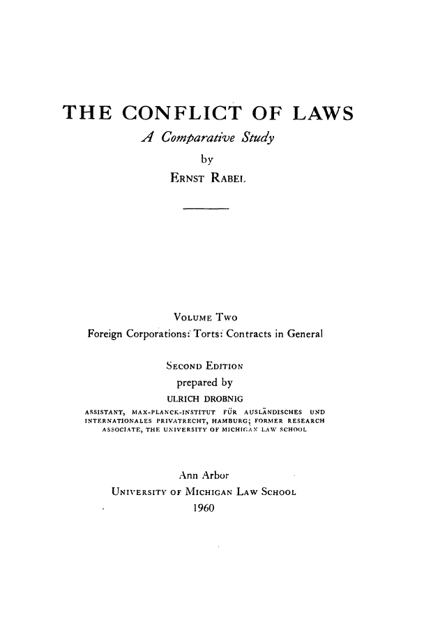 handle is hein.beal/clacsud0002 and id is 1 raw text is: ï»¿THE CONFLICT OF LAWS
A Comparative Study
by
ERNST RABEL

VOLUME Two
Foreign Corporations: Torts: Contracts in General
SECOND EDITION
prepared by
ULRICH DROBNIG
ASSISTANT, MAX-PLANCK-INSTITUT FUR AUSLANDISCHES UND
INTERNATIONALES PRIVATRECHT, HAMBURG; FORMER RESEARCH
ASSOCIATE, THE UNIVERSITY OF MICHIGAN LAW SCHOOL
Ann Arbor
UNIVERSITY OF MICHIGAN LAW SCHOOL
1960


