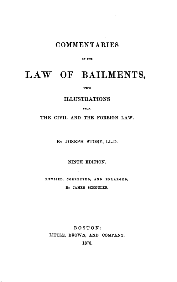 handle is hein.beal/clawb0001 and id is 1 raw text is: COMMENTARIES
ON THE
LAW OF BAILMENTS,
WITH
ILLUSTRATIONS
FROM
THE CIVIL AND THE FOREIGN LAW.

BY JOSEPH STORY, LL.D.
NINTH EDITION.
REVISED, CORRECTED, AND ENLARGED,
Br JAMES SCHOULER.
BOSTON:
LITTLE, BROWN, AND COMPANY.
1878.



