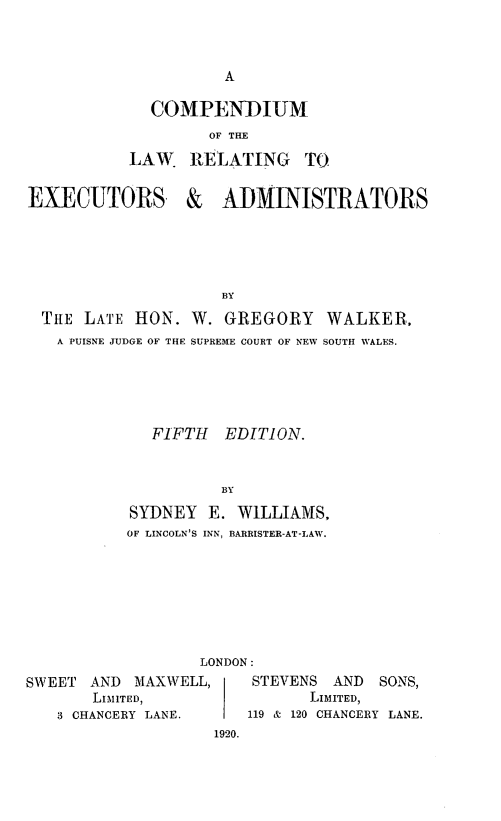 handle is hein.beal/clawexad0001 and id is 1 raw text is: COMPENDIUM
OF THE
LAW. RELATING TO
EXECUTORS &     ADMINISTRATORS
BY
THE LATE HON. W. GREGORY WALKER,
A PUISNE JUDGE OF THE SUPREME COURT OF NEW SOUTH WALES.

FIFTH      EDITION.
BY
SYDNEY E. WILLIAMS,
OF LINCOLN'S INN, BARRISTER-AT-LAW.

LONDON:
SWEET AND MAXWELL,          STEVENS AND     SONS,
LIMITED,                   LIMITED,
3 CHANCERY LANE.       119 & 120 CHANCERY LANE.
1920.


