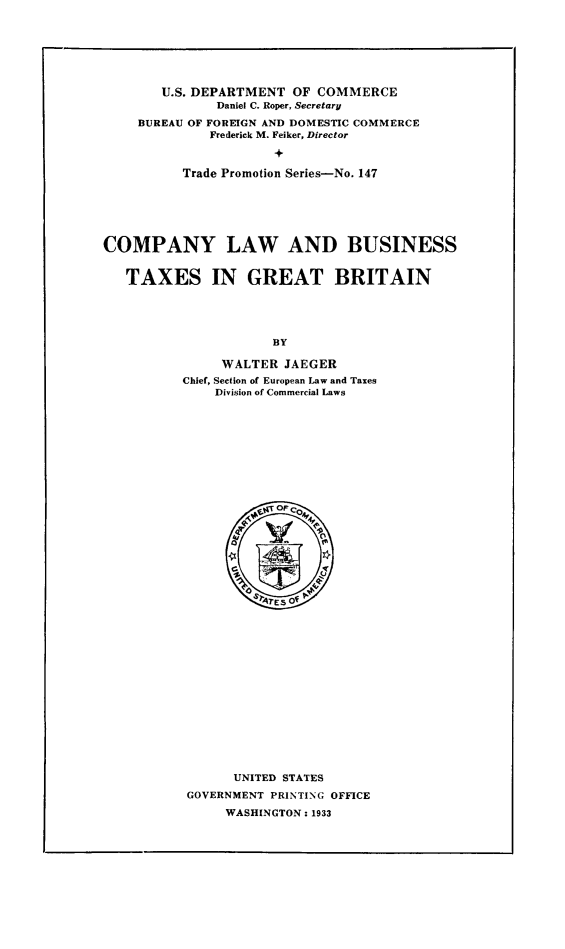 handle is hein.beal/clawtagreb0001 and id is 1 raw text is: U.S. DEPARTMENT OF COMMERCE
Daniel C. Roper, Secretary
BUREAU OF FOREIGN AND DOMESTIC COMMERCE
Frederick M. Feiker, Director
+
Trade Promotion Series-No. 147

COMPANY LAW AND BUSINESS
TAXES IN GREAT BRITAIN
BY
WALTER JAEGER
Chief, Section of European Law and Taxes
Division of Commercial Laws

UNITED STATES
GOVERNMENT PRINTING OFFICE
WASHINGTON: 1933


