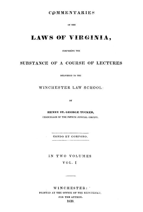 handle is hein.beal/clawvirg0001 and id is 1 raw text is: COMMENTARIES
ON THE
LAWS OF VIRGINIA,

COMPISING THE
SUBSTANCE OF A COURSE OF LECTURES
DrLIVERED TO THE
WINCHESTER LAW SCHOOL'
BY
HENRY ST. GEORGE TUCKER,
CHANCELLOR OF THE FOURTH JUDICIAL CIRCUIT.
CONDO ET COMPONO.

IN TWO VOLUMES
VOL. I
WINCHESTER:
PRINTED AT TIE OFFICE O THE REPUELICAXv
FOR THE AUTHOR.
1836.



