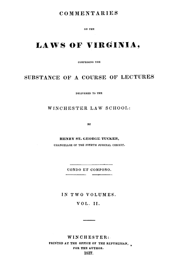handle is hein.beal/clawvirg0002 and id is 1 raw text is: COMMENTARIES
ON THE
LAWS OF VIRGINIA,
COMPRISING THE
SUBSTANCE OF A COURSE OF LECTURES
DELIVERED To THE
WINCHESTER LAW SCHOOL:
BY
HENRY ST. GEORGE TUCKER,
CHANCELLOR OF THE FOURTH JUDICIAL CIRCUIT.
CONDO ET COMPONO.
IN TWO VOLIMEg.
VOL. II.
WINCHESTER:
PRINTED AT THE OFFICE OF THE REPUBLICAN,
FOR THE AUTHOR.
1837.


