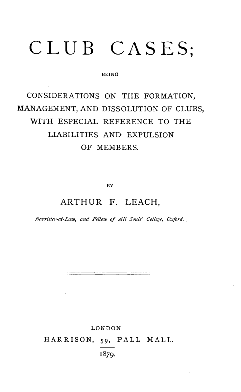 handle is hein.beal/clbcsbcs0001 and id is 1 raw text is: 




CLUB


CASES;


BEING


  CONSIDERATIONS ON THE FORMATION,
MANAGEMENT, AND DISSOLUTION OF CLUBS,
  WITH  ESPECIAL REFERENCE TO THE
      LIABILITIES AND EXPULSION
            OF MEMBERS.




                 BY

        ARTHUR F.   LEACH,

   Barrister-at-Lase, and Fellow of All Souls' College, Oxford.













              LONDON
     HARRISON,  59, PALL MALL.

                1879-


