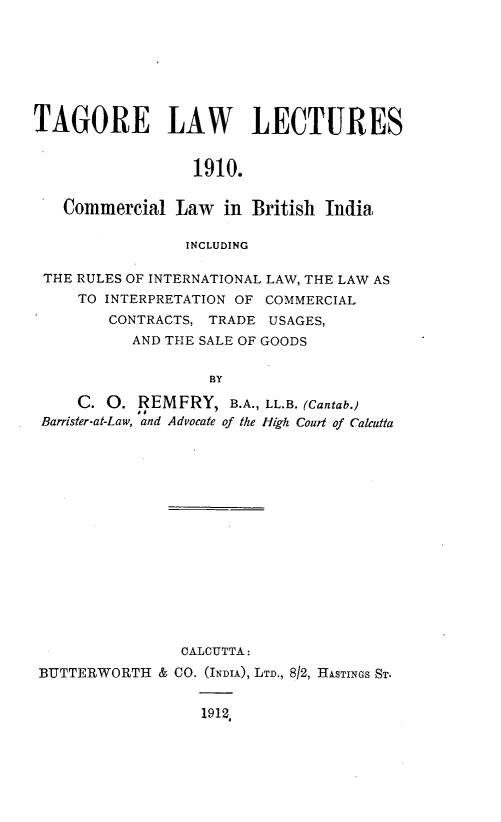 handle is hein.beal/clbi0001 and id is 1 raw text is: TAGORE LAW LECTURES
1910.
Commercial Law in British India
INCLUDING
THE RULES OF INTERNATIONAL LAW, THE LAW AS
TO INTERPRETATION OF COMMERCIAL
CONTRACTS, TRADE USAGES,
AND THE SALE OF GOODS
BY
C. O. REMFRY, B.A., LL.B. (Cantab.)
Barrister-at-Law, and Advocate of the High Court of Calcutta

CALCUTTA:
BUTTERWORTH & CO. (INDIA), LTD., 8/2, HASTINGS ST.
1912,


