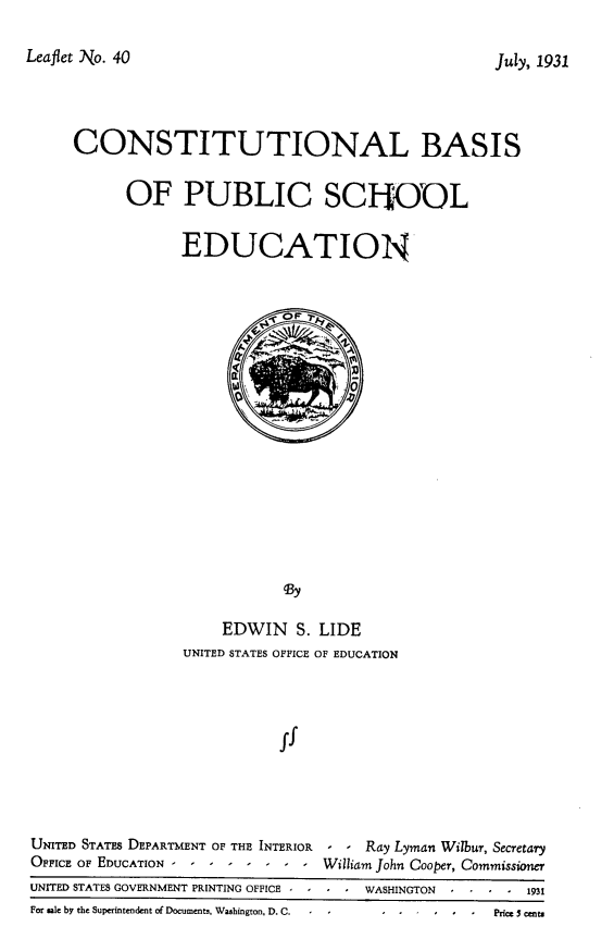 handle is hein.beal/clbsopcsl0001 and id is 1 raw text is: 

Leaflet No. 40


     CONSTITUTIONAL BASIS

           OF PUBLIC SCFiOUL

                 EDUCATION
















                             By

                      EDWIN   S. LIDE
                 UNITED STATES OFFICE OF EDUCATION



                            ff




UNITED STATES DEPARTMENT OF THE INTERIOR  - - Ray Lyman Wilbur, Secretary
OFFICE OF EDUCATION -  - ----    --William John Cooper, Commissioner
UNITED STATES GOVERNMENT PRINTING OFFICE -  -  WASHINGTON   - -       1931
For gale by the Superintendent of Documents, Washington, D. C.  -  Price 5 cents


July, 1931


