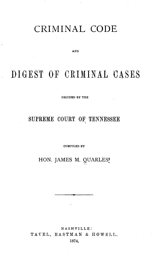 handle is hein.beal/clceaddt0001 and id is 1 raw text is: 





      CRIMINAL CODE



                AND





DIGEST OF CRIMINAL CASES


        DECIDED BY THE




SUPREME COURT OF TENNESSEE





         COMPILED BY


   HON. JAMES M. QUARLES















        NASHVILLE:
TAVEL, EASTMAN & HOWELL.
           1874.


