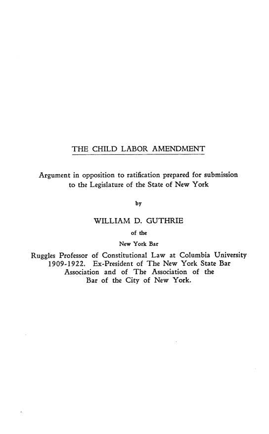 handle is hein.beal/cldlbra0001 and id is 1 raw text is: THE CHILD LABOR AMENDMENT
Argument in opposition to ratification prepared for submission
to the Legislature of the State of New York
by
WILLIAM D. GUTHRIE
of the
New York Bar
Ruggles Professor of Constitutional Law at Columbia University
1909-1922. Ex-President of The New York State Bar
Association and of The Association of the
Bar of the City of New York.


