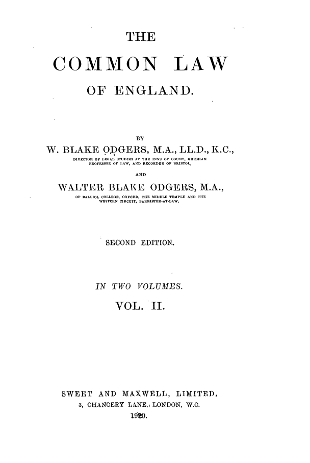 handle is hein.beal/clengn0002 and id is 1 raw text is: THE
COMMON LAW
OF ENGLAND.
BY
W. BLAKE ODGERS, M.A., LL.D., K.C.,
DIRECTOR OF LEGAL STUDIES AT THE INNS OF COURT, GRESIIAM
PROFESSOR OF LAW, AND RECORDER OF BRISTOL,
AND
WALTER BLAKE ODGERS, M.A.,
OF BALLIOL COLLEGE, OXFORD, THE MIDDLE TEMPLE AND THE
WESTERN CIRCUIT, BARRISTER-AT-LAW.
SECOND EDITION.
IN TWO VOLUMES.
VOL. II.
SWEET AND MAXWELL, LIMITED,
3, CIH£NOERY LANEj LONDON, W.C.
1520.


