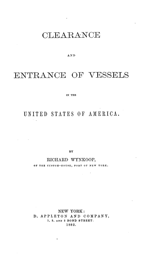 handle is hein.beal/clenvsuam0001 and id is 1 raw text is: 






CLEARANCE



       AND


ENTRANCE


OF   VESSELS


INT THlE


UNITED  STATES OF AMERICA.







             BY

       RICHARD WYNKOOP,
   OF THE CUSTOM-HOUSE, PORT OF NEW  YORK.









          NEW YORK:
   D. APPLETON AND COMPANY,
       1, 3, AND 5 BOND STREET.
            1882.


