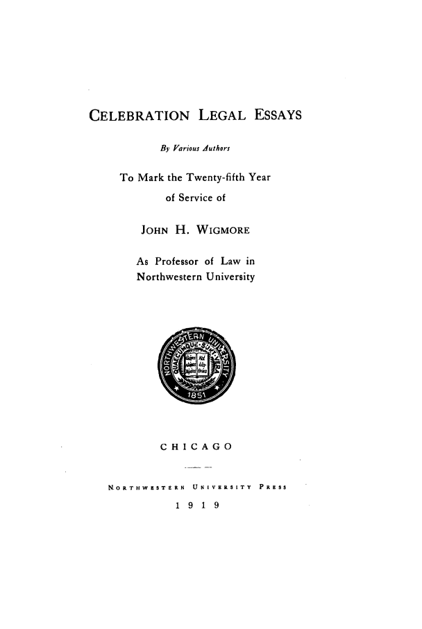 handle is hein.beal/clessay0001 and id is 1 raw text is: CELEBRATION LEGAL ESSAYS
By Various Authors
To Mark the Twenty-fifth Year
of Service of
JOHN H. WIGMORE
As Professor of Law in
Northwestern University
CHICAGO
NORTHWESTERN   UNIVERSITY  PRESS
1 9 1 9


