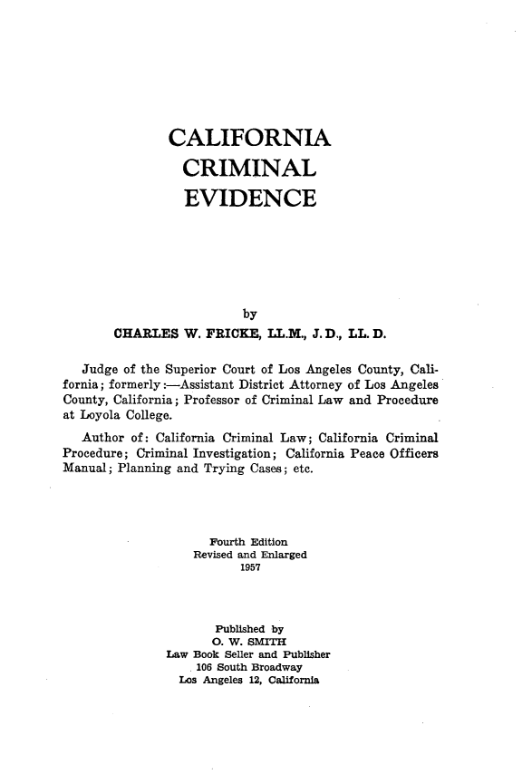 handle is hein.beal/clfnacmle0001 and id is 1 raw text is: 








        CALIFORNIA

          CRIMINAL

          EVIDENCE







                  by
CHARLES   W. FRICKE,  LL.M., J. D., LL. D.


   Judge of the Superior Court of Los Angeles County, Cali-
fornia; formerly :-Assistant District Attorney of Los Angeles
County, California; Professor of Criminal Law and Procedure
at Loyola College.
   Author of: California Criminal Law; California Criminal
Procedure; Criminal Investigation; California Peace Officers
Manual; Planning and Trying Cases; etc.




                     Fourth Edition
                   Revised and Enlarged
                          1957



                      Published by
                      0. W. SMITH
               Law Book Seller and Publisher
                   106 South Broadway
                 Los Angeles 12, California


