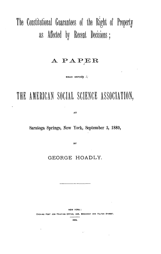 handle is hein.beal/clgtrtpy0001 and id is 1 raw text is: 




The  Constitutioual Guarantoes of the Right of Proprty


           as  Alecte  by  Recent  Decisions,





                A PAPER



                       READ BEFORE





THE   AMRICAN SOCIAL SCIENCE ASSOI1ATION,



                           AT



      Saratoga Springs, New York, September 3,1889,



                           BY


     GEORGE HOADLY.













               NE YORK O
EVENING P08T JOB PRINTING OFFICE, O. BROADWAY AND FULTON 8TREKT.
                 1889.


