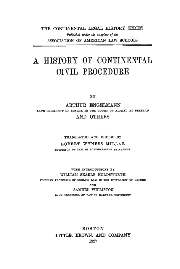 handle is hein.beal/clhcp0007 and id is 1 raw text is: THE CONTINENTAL LEGAL HISTORY SERIES
Publshed under the auspices of the
ASSOCIATION OF AMERICAN LAW SCHOOLS
A HISTORY OF CONTINENTAL
CIVIL PROCEDURE
BY
ARTHUR ENGELMANN
LATE PRESIDENT OF SENATE IN THE COURT OF APPEAL AT BRESLAU
AND OTHERS
TRANSLATED AND EDITED BY
ROBERT WYNESS MILLAR
PROFESSOR OF LAW IN NORTHWESTERN UNIVERSITY
WITH INTRODUCTIONS BY
WILLIAM SEARLE HOLDSWORTH
VINERIAN PROFESSOR OF ENGLISH LAW IN THE UNIVERSITY OF OXFORD
AND
SAMUEL WILLISTON
DANE PROFESSOR OF LAW IN HARVARD UNIVERSITY

BOSTON
LITTLE, BROWN, AND COMPANY
1927


