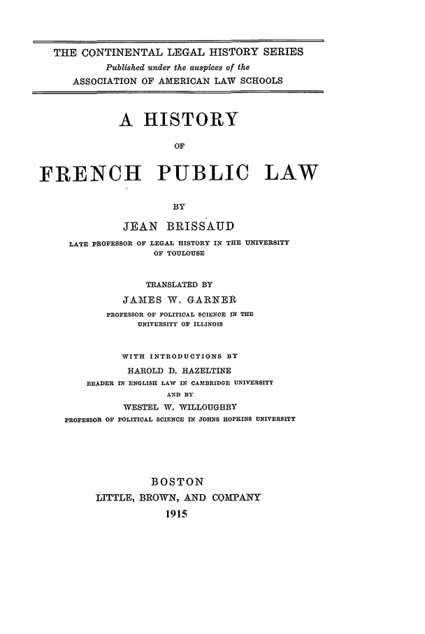 handle is hein.beal/clhsv0009 and id is 1 raw text is: THE CONTINENTAL LEGAL HISTORY SERIES
Published under the auspices of the
ASSOCIATION OF AMERICAN LAW SCHOOLS
A HISTORY
OF
FRENCH PUBLIC LAW
BY
JEAN    BRISSAUD
LATE pROFESSOR OF LEGAL HISTORY IN THE UNIVERSITY
OF TOULOUSE
TRANSLATED BY
JAMIES W. GARNER
PROFESSOR OF POLITICAL SCIENCE IN THE
UNIVERSITY OF ILLINOIS
WITH INTRODUCTIONS BY
HAROLD D. HAZELTINE
READER IN ENGLISH LAW IN CAMBRIDGE UNIVERSITY
AND BY
WESTEL W. WILLOUGHBY
PROFESSOR OF POLITICAL SCIENCE IN JOHNS HOPKINS UNIVERSITY
BOSTON
LITTLE, BROWN, AND COMPANY
1915


